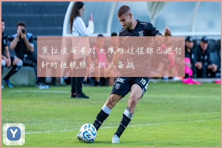 莫拉谈海港对决艰难过程称已进行针对性视频分析以备战