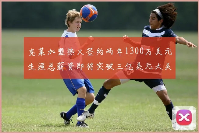 克莱加盟热火签约两年1300万美元生涯总薪资即将突破三亿美元大关