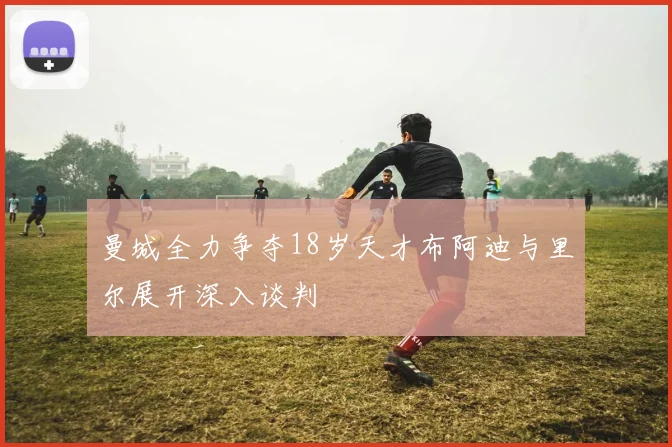 曼城全力争夺18岁天才布阿迪与里尔展开深入谈判