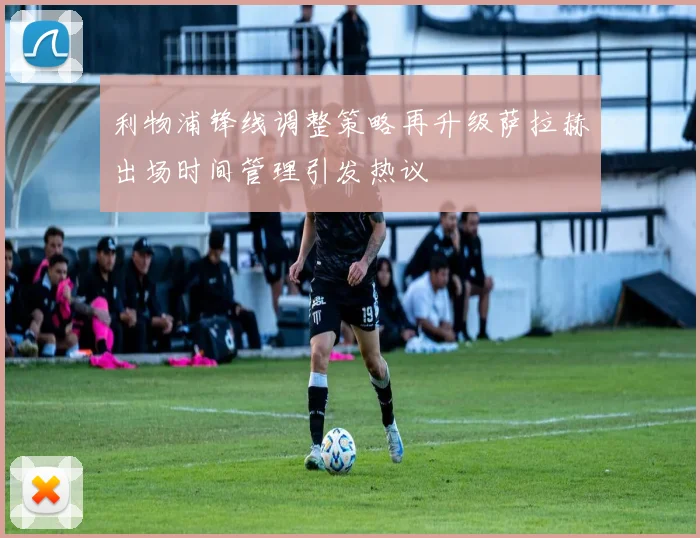 利物浦锋线调整策略再升级萨拉赫出场时间管理引发热议